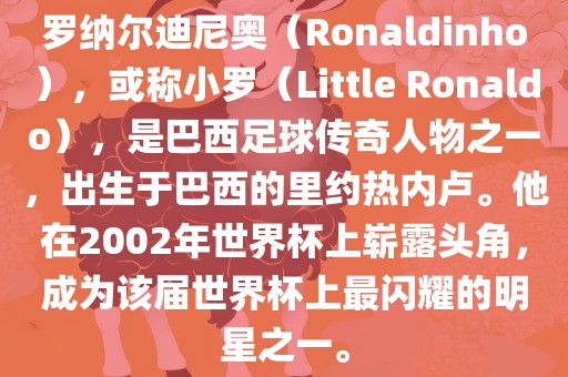 罗纳尔迪尼奥（Ronaldinho），或称小罗（Little Ronaldo），是巴西足球传奇人物之一，出生于巴西的里约热内卢。他在2002年世界杯上崭露头角，成为该届世界杯上最闪耀的明星之一。