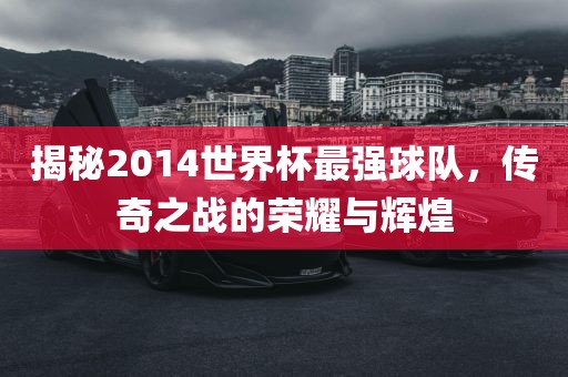 揭秘2014世界杯最洪湖市顺升工程机械租赁有限公司强球队，传奇之战的荣耀与辉煌