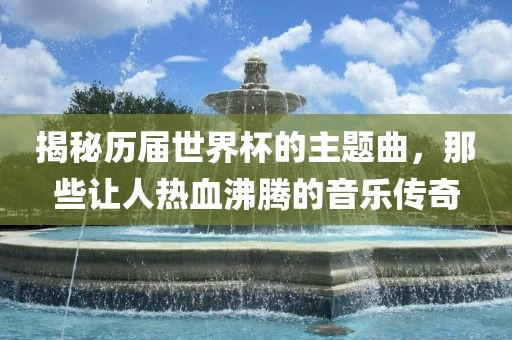 揭秘历届世界杯的主题曲，那些让人热血沸腾的音乐传奇