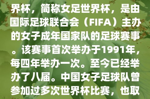 世界杯女足球是指女子足球世界杯，简称女足世界杯，是由国际足球联合会（FIFA）主办的女子成年国家队的足球赛事。该赛事首次举办于1991年，每四年举办一次。至今已经举办了八届。中国女子足球队曾参加过多次世界杯比赛，也取得过较好的成绩。