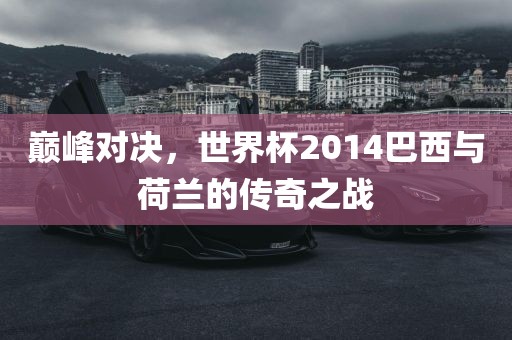 巅峰对决，世界杯2014巴西与荷兰的传奇之战