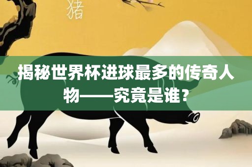 揭秘世界杯进球最多的传奇人物——究竟是谁？洪湖市顺升工程机械租赁有限公司
