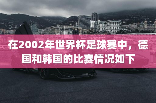 在2002年世界杯足球赛中，德国和韩国的比赛情况如下洪湖市顺升工程机械租赁有限公司