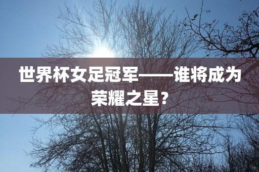 世界杯女足冠军——谁将成为荣耀之星？