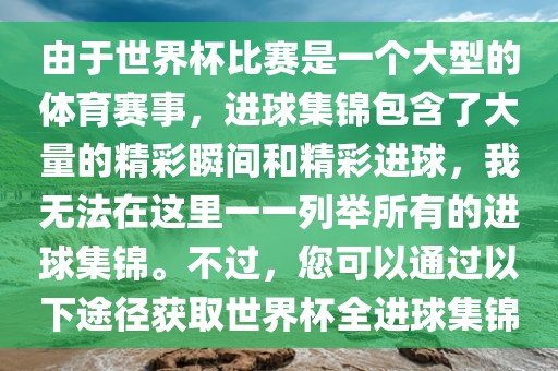 由于世界杯比赛是一个大型的体育赛事，进球集锦包含了大量的精彩瞬间和精彩进球，我无法在这里一一列举所有的进球集锦。不过，您可以通过以下途径获取世界杯全进球集锦
