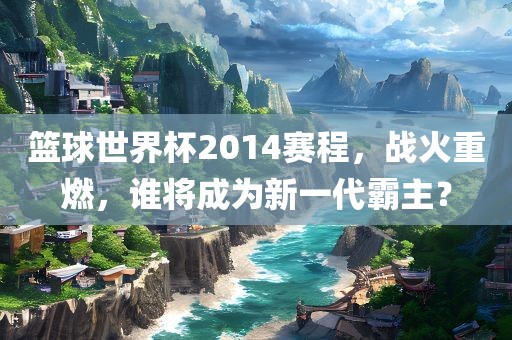 篮球世界杯2014赛程，战火重燃，谁将成为新一代霸主？洪湖市顺升工程机械租赁有限公司