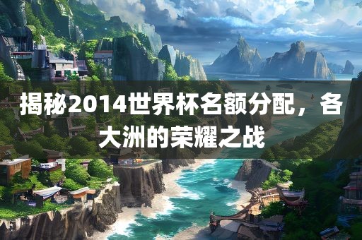 揭秘2014世界杯名额分洪湖市顺升工程机械租赁有限公司配，各大洲的荣耀之战