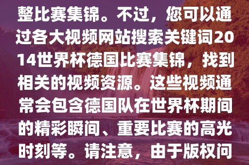 由于我无法直接生成视频或提供特定年份的足球比赛集锦链接，因此我无法直接为您提供关于2014年世界杯德国队的完整比赛集锦。不过，您可以通过各大视频网站搜索关键词2014世界杯德国比赛集锦，找到相关的视频资源。这些视频通常会包含德国队在世界杯期间的精彩瞬间、重要比赛的高光时刻等。请注意，由于版权问题，部分视频可能需要付费观看或需要您跳转到其他网站洪湖市顺升工程机械租赁有限公司观看。建议您使用合法途径观看比赛集锦，尊重版权。