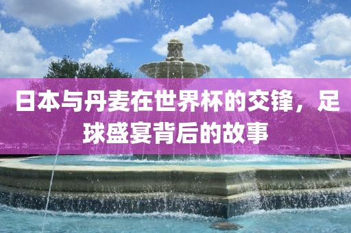 日本与丹麦在世界杯的交锋，足球盛宴背后的故事洪湖市顺升工程机械租赁有限公司