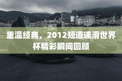 重温经典，2012短道速滑世界杯精彩瞬间回顾