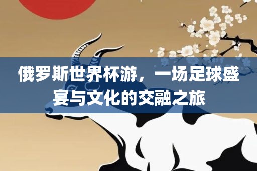 俄罗斯世界杯游，一场足球盛宴与文化的交融之旅洪湖市顺升工程机械租赁有限公司