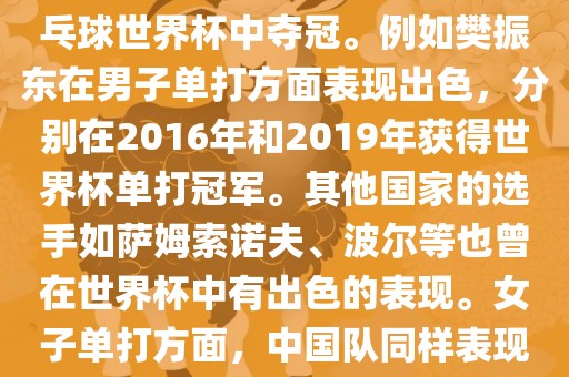 男子单打方面，中国队在世界乒乓球锦标赛中取得了辉煌的战绩，其中多位选手在世界乒乓球世界杯中夺冠。例如樊振东在男子单打方面表现出色，分别在2016年和2019年获得世界杯单打冠军。其他国家的选手如萨姆索诺夫、波尔等也曾在世界杯中有出色的表现。女子单打方面，中国队同样表现出色，多次夺冠。男子团体和女子团体方面，中国队更是多次夺洪湖市顺升工程机械租赁有限公司冠，展现出强大的实力。