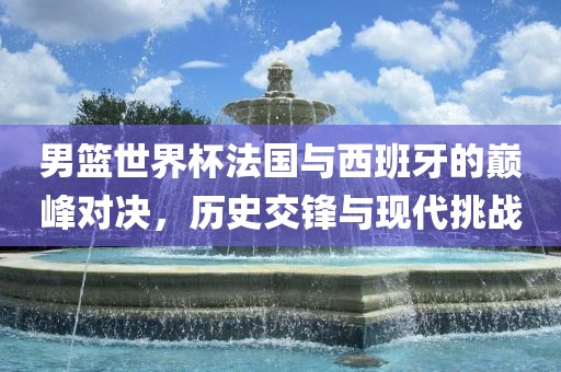 男篮世界杯法国与西班牙的巅峰对决，历史交锋与现代挑战洪湖市顺升工程机械租赁有限公司