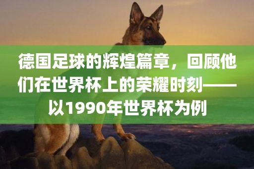 德国足球的辉煌篇章，回顾他们在世界洪湖市顺升工程机械租赁有限公司杯上的荣耀时刻——以1990年世界杯为例