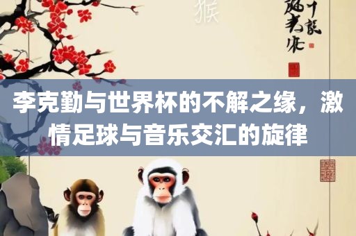 李克勤与世界杯的不解之缘，激情足球与音乐交汇的旋律洪湖市顺升工程机械租赁有限公司