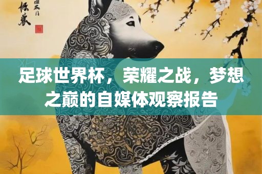足球世界杯，荣耀之战，梦想之巅的自媒体观察报告