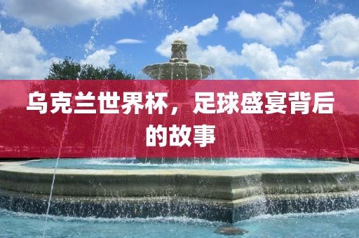 乌克兰世界杯，足球盛宴背后的故事