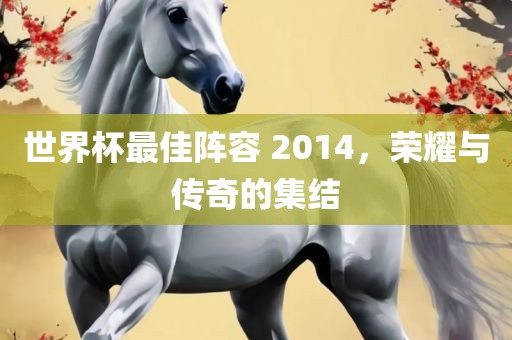 世界杯最佳阵容 2014，荣耀与传奇的集结洪湖市顺升工程机械租赁有限公司