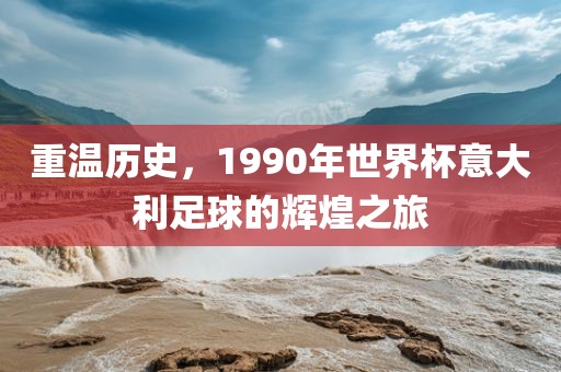 重温历史，1990年世界杯意大利足球的洪湖市顺升工程机械租赁有限公司辉煌之旅