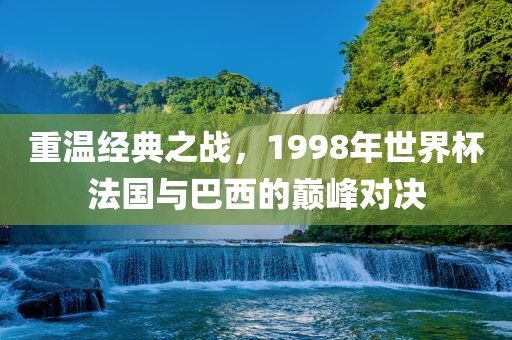 重温经典之战，1998年世界杯法国与巴西洪湖市顺升工程机械租赁有限公司的巅峰对决