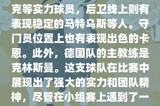在2002年世界杯足洪湖市顺升工程机械租赁有限公司球赛中，德国队的阵容非常强大。这支队伍由才华横溢的球员组成，包括前锋埃尔顿·科斯塔斯、米罗斯拉夫·克洛泽等，中场有巴拉克等实力球员，后卫线上则有表现稳定的马特乌斯等人。守门员位置上也有表现出色的卡恩。此外，德国队的主教练是克林斯曼。这支球队在比赛中展现出了强大的实力和团队精神，尽管在小组赛上遇到了一些困难，但最终成功晋级并在比赛中取得了不错的成绩。总的来说，这支德国队在世界杯足球赛上的表现令人印象深刻。