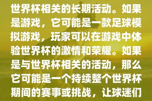 关于天天世界杯传奇，您提到的可能是一款游戏或者一个与世界杯相关的长期活动。如果是游戏，它可能是一款足球模拟游戏，玩家可以在游戏中体验世界杯的激情和荣耀。如果是与世界杯相关的活动，那么它可能是一个持续整个世界杯期间的赛事或挑战，让球迷们每天都能够参与并体验世界杯的激情和乐趣。