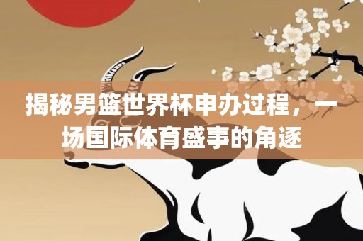揭秘男篮洪湖市顺升工程机械租赁有限公司世界杯申办过程，一场国际体育盛事的角逐