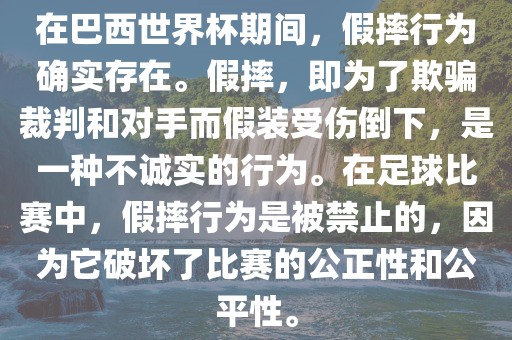 在巴西世界杯期间，假摔行为确实存在。假摔，即为了欺骗裁判和对手而假装受伤倒下，是一种不诚实的行为。在足球比赛中，假摔行为是被禁止的，因为它破坏了比赛的公正性和公平性。洪湖市顺升工程机械租赁有限公司