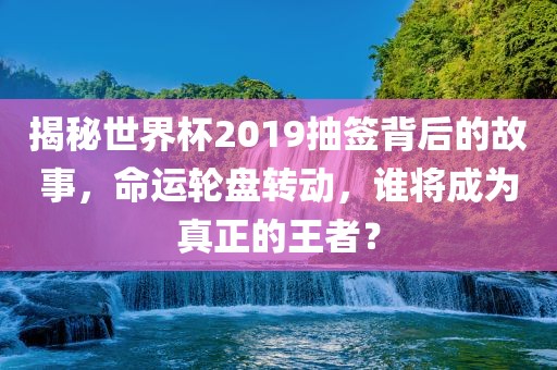 揭秘世界杯2019抽签背后的故事，命运轮盘转动，谁将成为真正的王者？洪湖市顺升工程机械租赁有限公司