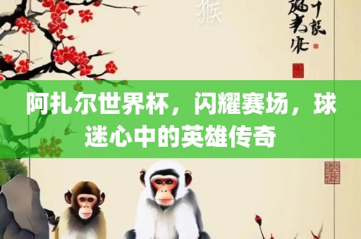 阿扎尔世界杯，闪耀赛场，球迷心中的英雄传奇