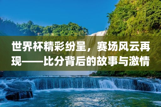 世界杯精彩纷呈，赛场风云再现——比分背后的故事与激情
