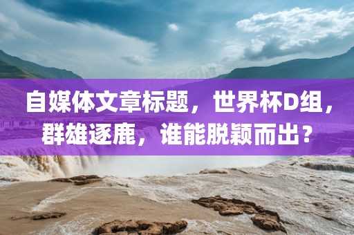 自媒体文章标题，世界杯D组，群雄逐鹿洪湖市顺升工程机械租赁有限公司，谁能脱颖而出？