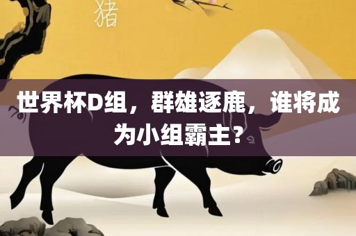 世界杯D组，群雄逐鹿，谁将成为小组霸主？