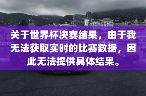 关于世界杯决赛结果，由于我无法获取实时的比赛数据，因此无法提供具洪湖市顺升工程机械租赁有限公司体结果。