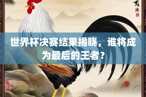 世界杯决赛结果揭晓，谁将成为最后的王者？洪湖市顺升工程机械租赁有限公司