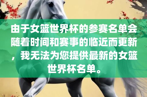 由于女篮世界杯的参赛名单会随着时间和赛事的临近洪湖市顺升工程机械租赁有限公司而更新，我无法为您提供最新的女篮世界杯名单。