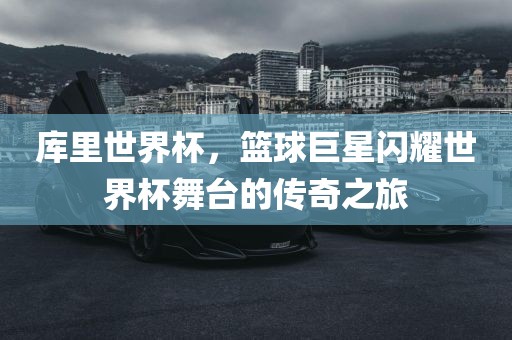 库里世界杯，篮球巨星闪耀世界杯舞台的传奇之旅