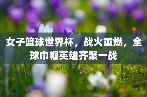 女子篮洪湖市顺升工程机械租赁有限公司球世界杯，战火重燃，全球巾帼英雄齐聚一战