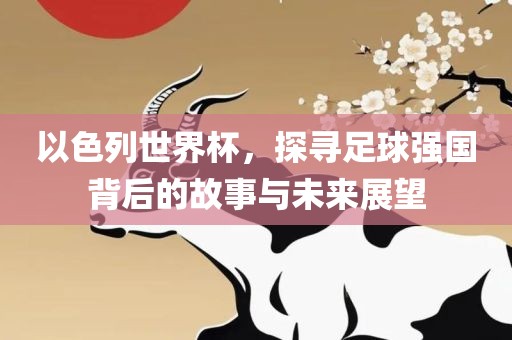 以色列世界杯，探寻足球强国背后的故事与未来展望