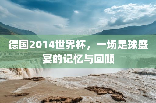 德国2014世界杯，一场足球盛宴的记忆与回顾
