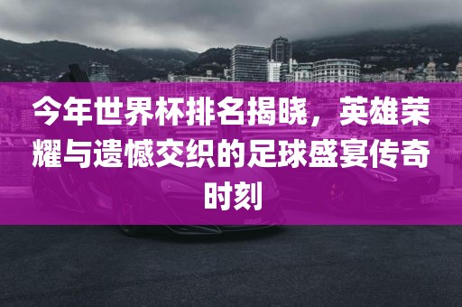 今年世界杯排名洪湖市顺升工程机械租赁有限公司揭晓，英雄荣耀与遗憾交织的足球盛宴传奇时刻