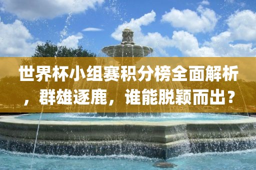 世界杯小组赛积分榜全面解析，群雄逐鹿，谁能脱颖而出？
