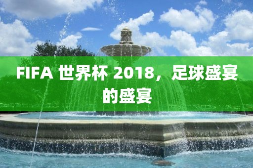 FIFA 世界杯 2018，足球盛宴的盛宴洪湖市顺升工程机械租赁有限公司