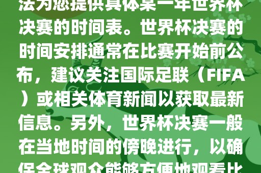 根据我所掌握的知识，暂时无法为您提供具体某一年世界杯决赛的时间表。世界杯决赛的时间安排通常在比赛开始前公布，建议关注国际足联（FIFA）或相关体育新闻以获取最新信息。另外，世界杯决赛一般在当地时间的傍晚进行，以确保全球观众能够方便地观看比赛。洪湖市顺升工程机械租赁有限公司