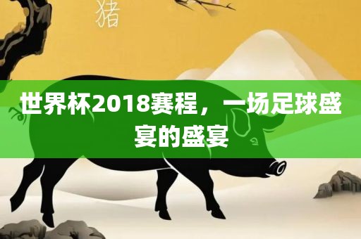 世界杯2018赛程，一场足球盛宴的盛宴