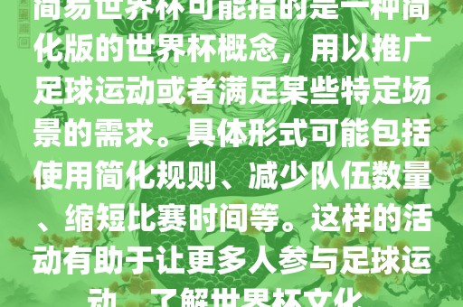 简易世界杯可能指的是一种简化版的世界杯概念，用以推广足球运动或者满足某些特定场景的需求。具体形式可能包括使用简化规则、减少队伍数量、缩短比赛时间等。这样的活动有助于让更多人参与足球运动，了解世界杯文化。