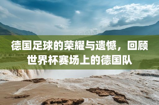 德国足球的荣耀与遗憾，回顾世界杯赛场上的德国队