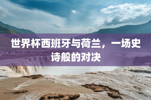 世界杯西班牙与荷兰，一场史诗般的对决