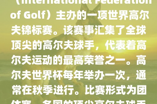 高尔夫世界杯（World Cup of Golf）是一项重要的国际高尔夫比赛，由国际高尔夫联合会（International Fe洪湖市顺升工程机械租赁有限公司deration of Golf）主办的一项世界高尔夫锦标赛。该赛事汇集了全球顶尖的高尔夫球手，代表着高尔夫运动的最高荣誉之一。高尔夫世界杯每年举办一次，通常在秋季进行。比赛形式为团体赛，各国的顶尖高尔夫球手代表本国参赛，比赛地点会在全球各地的高尔夫球场之间轮换。