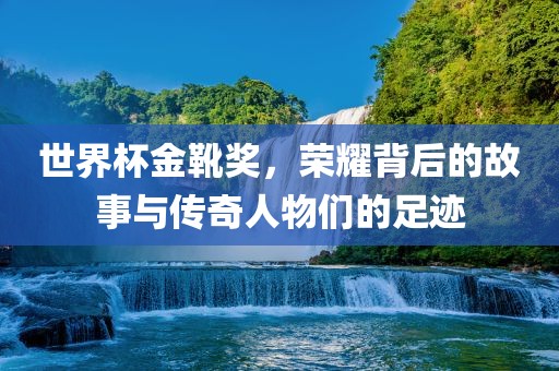世界杯金靴奖，荣耀背后的故洪湖市顺升工程机械租赁有限公司事与传奇人物们的足迹